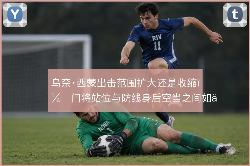 乌奈·西蒙出击范围扩大还是收缩，门将站位与防线身后空当之间如何取舍