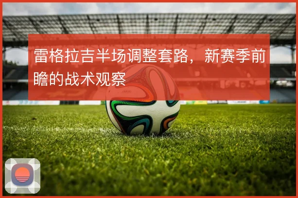 雷格拉吉半场调整套路,新赛季前瞻的战术观察