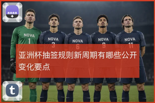 亚洲杯抽签规则新周期有哪些公开变化要点