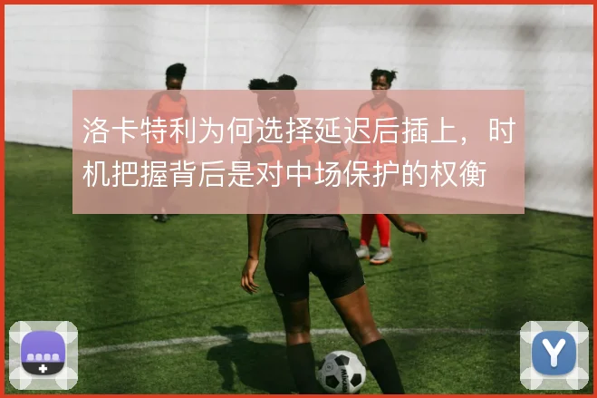 洛卡特利为何选择延迟后插上,时机把握背后是对中场保护的权衡