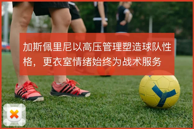 加斯佩里尼以高压管理塑造球队性格，更衣室情绪始终为战术服务