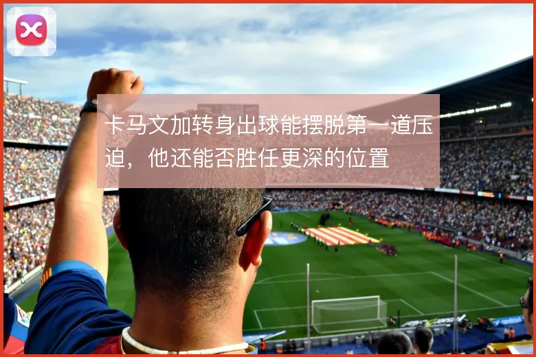 卡马文加转身出球能摆脱第一道压迫,他还能否胜任更深的位置