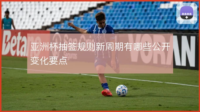 亚洲杯抽签规则新周期有哪些公开变化要点