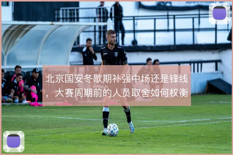 北京国安冬歇期补强中场还是锋线,大赛周期前的人员取舍如何权衡