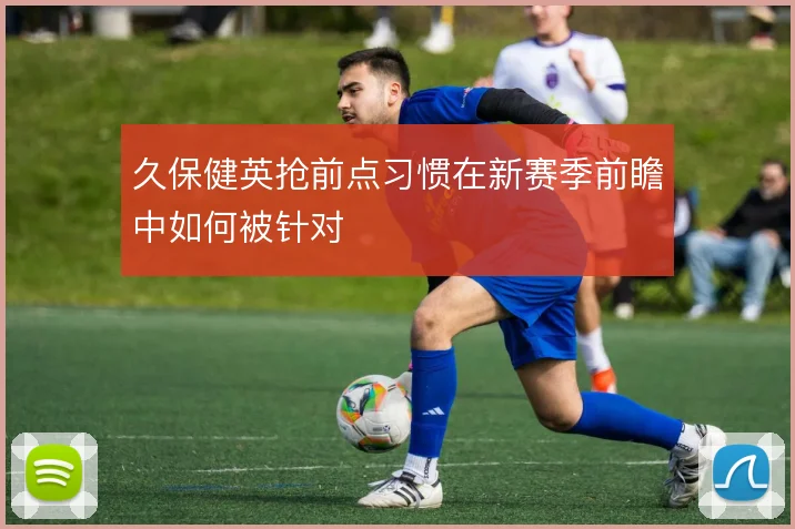 久保健英抢前点习惯在新赛季前瞻中如何被针对