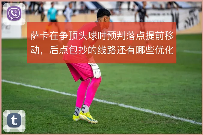 萨卡在争顶头球时预判落点提前移动,后点包抄的线路还有哪些优化空间