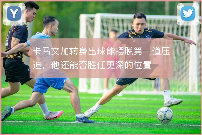 卡马文加转身出球能摆脱第一道压迫,他还能否胜任更深的位置
