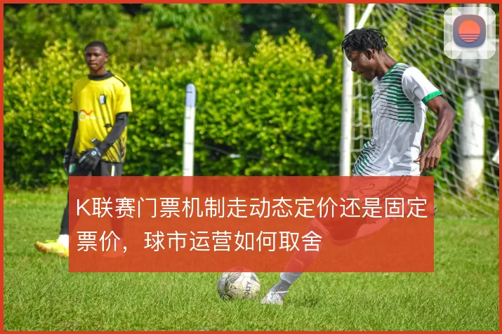 K联赛门票机制走动态定价还是固定票价，球市运营如何取舍