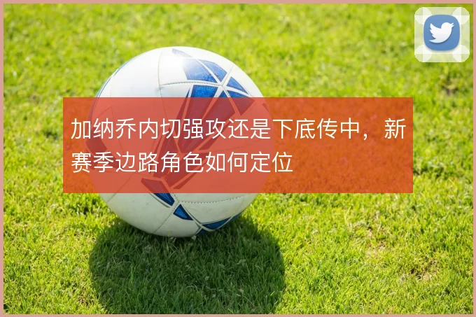 加纳乔内切强攻还是下底传中,新赛季边路角色如何定位