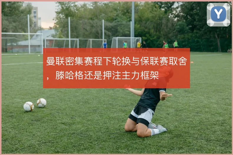 曼联密集赛程下轮换与保联赛取舍，滕哈格还是押注主力框架