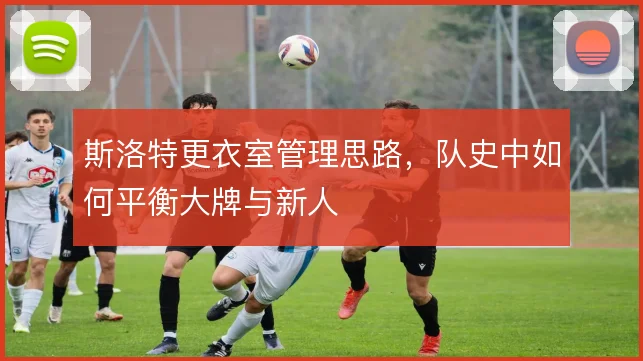 斯洛特更衣室管理思路，队史中如何平衡大牌与新人
