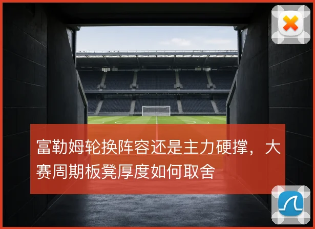 富勒姆轮换阵容还是主力硬撑，大赛周期板凳厚度如何取舍
