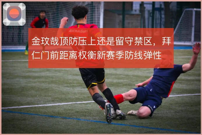 金玟哉顶防压上还是留守禁区，拜仁门前距离权衡新赛季防线弹性
