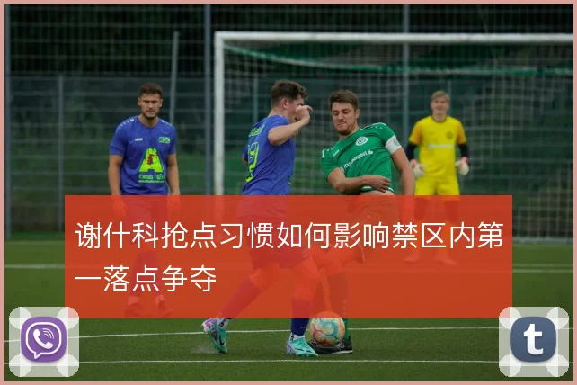 谢什科抢点习惯如何影响禁区内第一落点争夺
