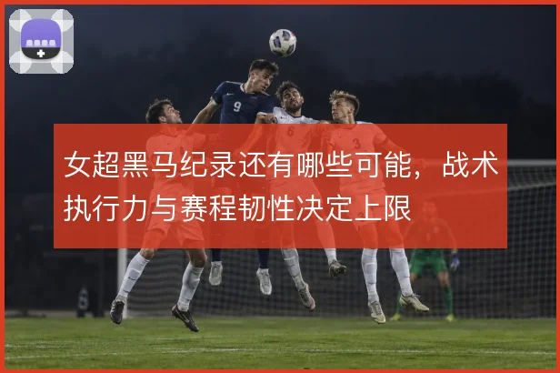 女超黑马纪录还有哪些可能，战术执行力与赛程韧性决定上限