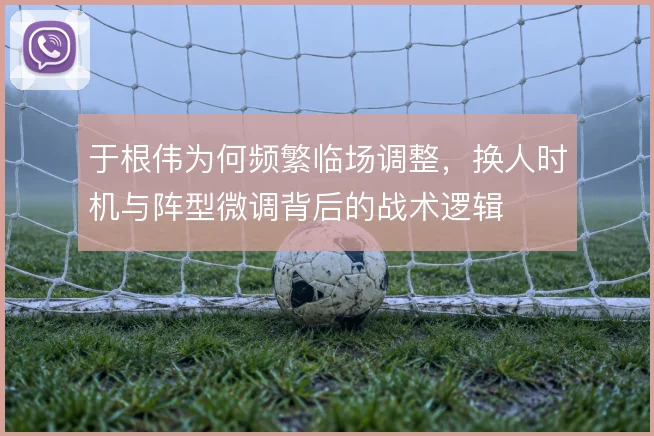 于根伟为何频繁临场调整,换人时机与阵型微调背后的战术逻辑