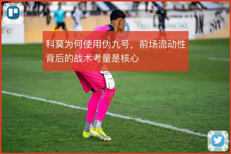 科莫为何使用伪九号,前场流动性背后的战术考量是核心