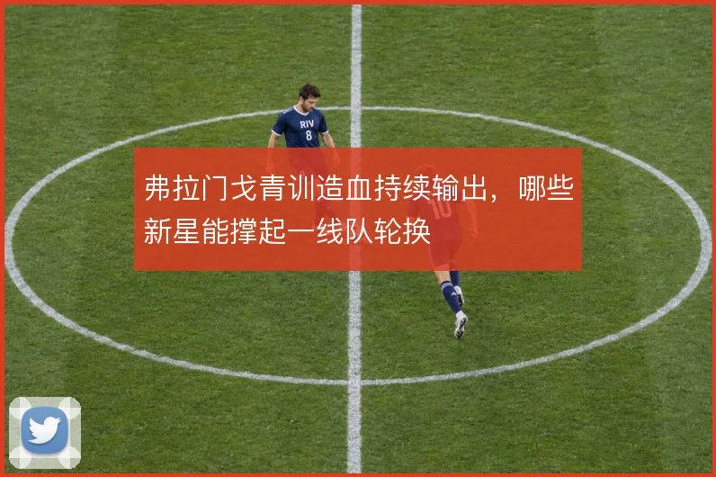 弗拉门戈青训造血持续输出,哪些新星能撑起一线队轮换