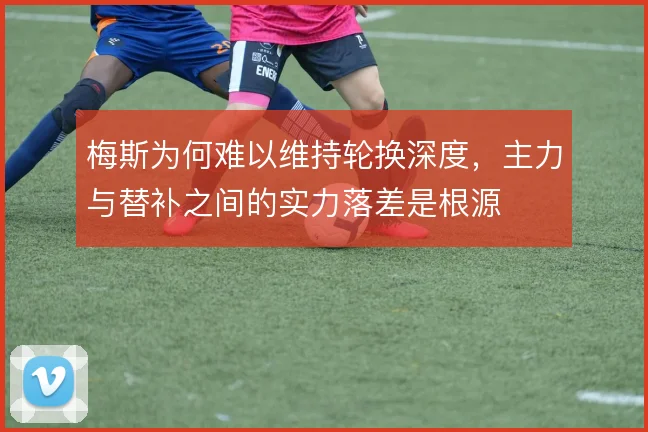 梅斯为何难以维持轮换深度,主力与替补之间的实力落差是根源