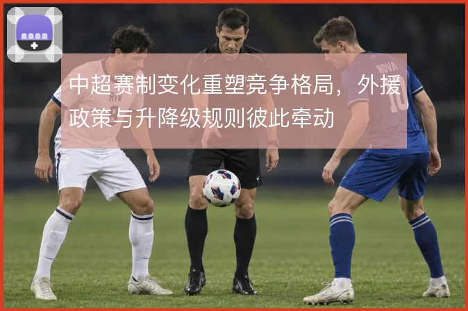 中超赛制变化重塑竞争格局,外援政策与升降级规则彼此牵动