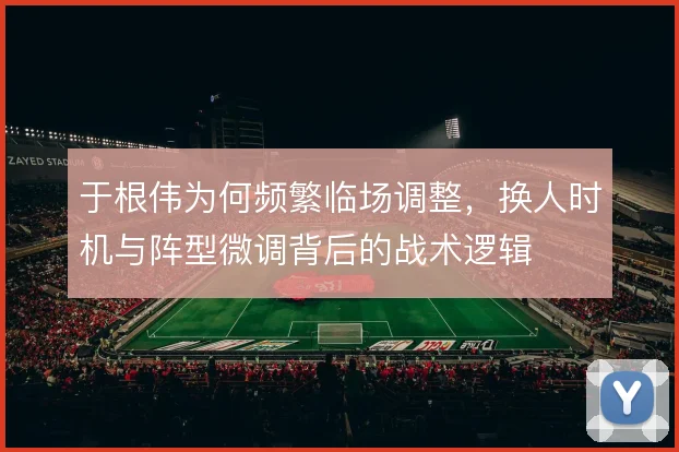 于根伟为何频繁临场调整,换人时机与阵型微调背后的战术逻辑