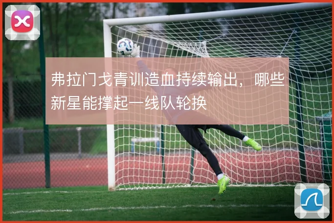 弗拉门戈青训造血持续输出,哪些新星能撑起一线队轮换