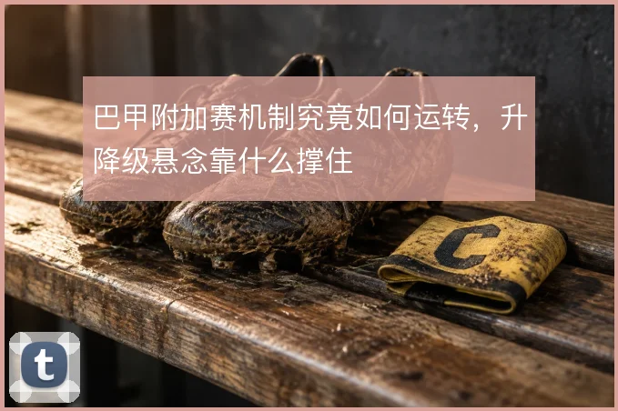 巴甲附加赛机制究竟如何运转,升降级悬念靠什么撑住