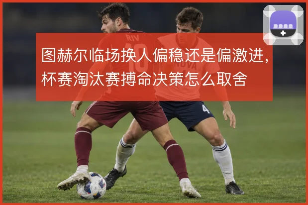 图赫尔临场换人偏稳还是偏激进,杯赛淘汰赛搏命决策怎么取舍