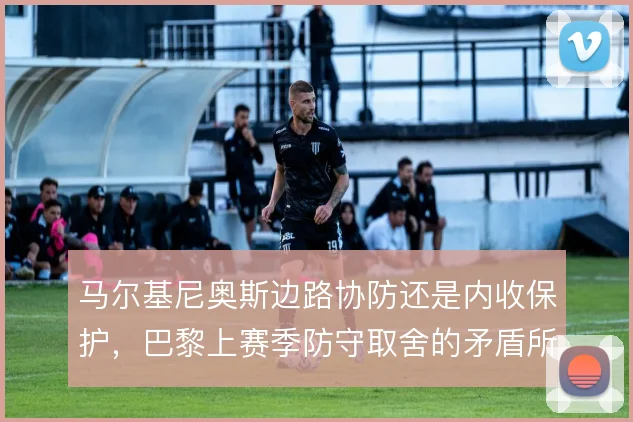 马尔基尼奥斯边路协防还是内收保护,巴黎上赛季防守取舍的矛盾所在