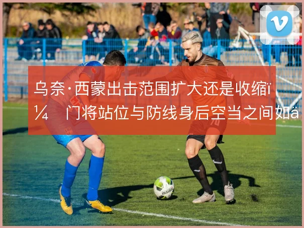 乌奈·西蒙出击范围扩大还是收缩，门将站位与防线身后空当之间如何取舍
