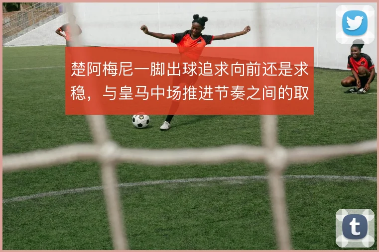 楚阿梅尼一脚出球追求向前还是求稳，与皇马中场推进节奏之间的取舍